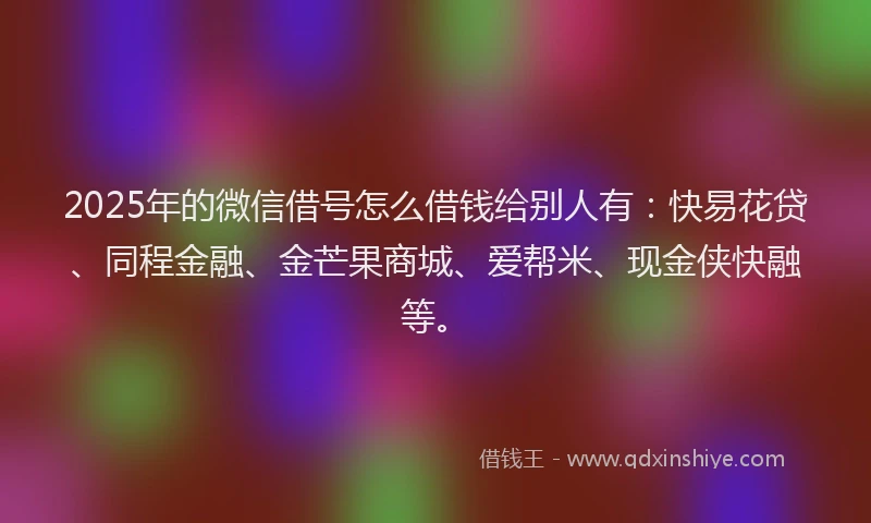 2025年的微信借号怎么借钱给别人有：快易花贷、同程金融、金芒果商城、爱帮米、现金侠快融等。