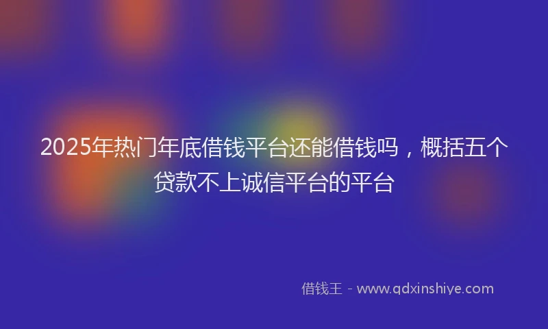 2025年热门年底借钱平台还能借钱吗，概括五个贷款不上诚信平台的平台