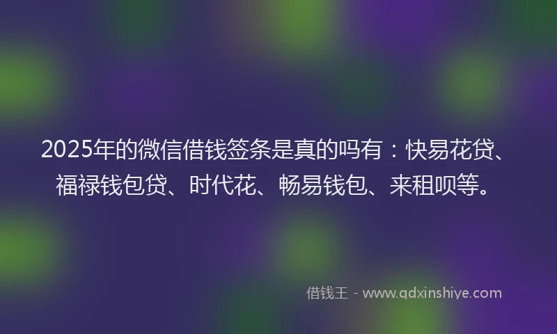 2025年的微信借钱签条是真的吗有：快易花贷、福禄钱包贷、时代花、畅易钱包、来租呗等。