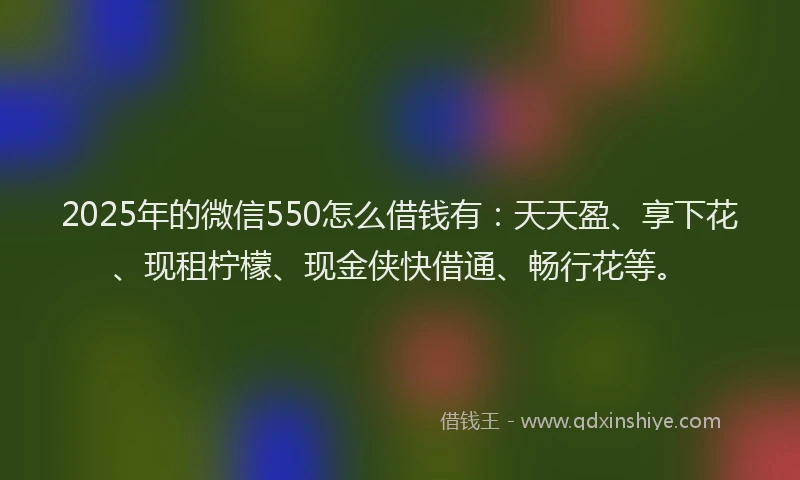 2025年的微信550怎么借钱有：天天盈、享下花、现租柠檬、现金侠快借通、畅行花等。