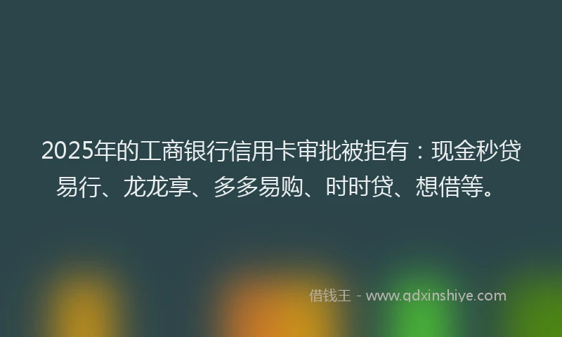 2025年的工商银行信用卡审批被拒有：现金秒贷易行、龙龙享、多多易购、时时贷、想借等。