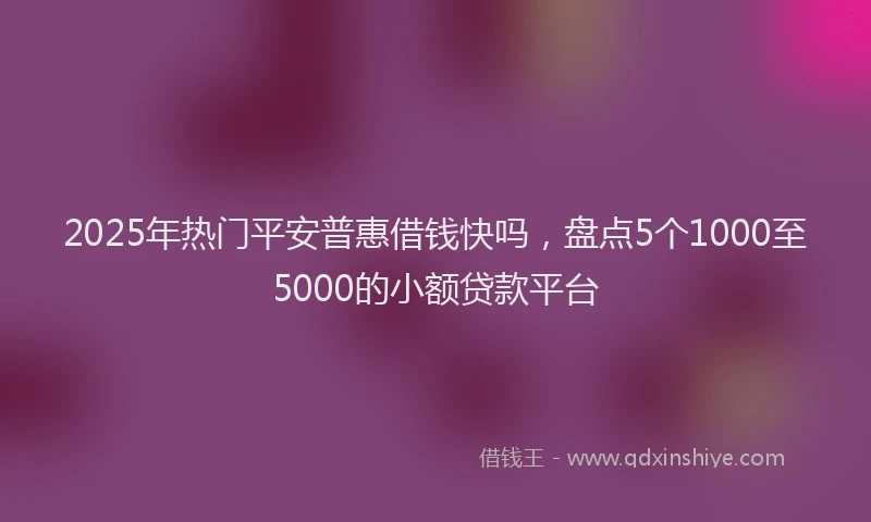 2025年热门平安普惠借钱快吗，盘点5个1000至5000的小额贷款平台