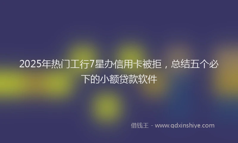 2025年热门工行7星办信用卡被拒，总结五个必下的小额贷款软件