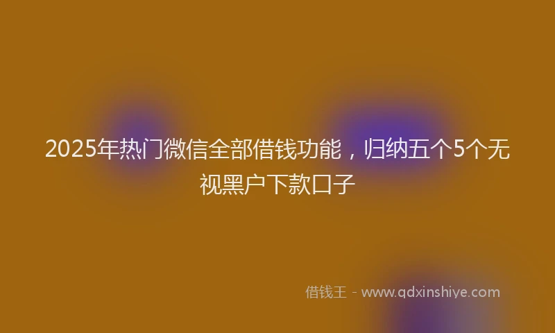 2025年热门微信全部借钱功能，归纳五个5个无视黑户下款口子