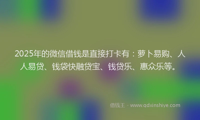 2025年的微信借钱是直接打卡有：萝卜易购、人人易贷、钱袋快融贷宝、钱贷乐、惠众乐等。