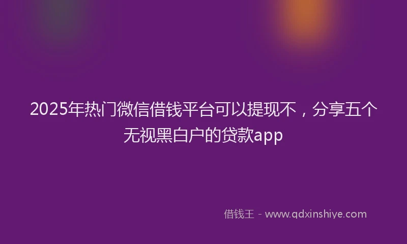 2025年热门微信借钱平台可以提现不，分享五个无视黑白户的贷款app
