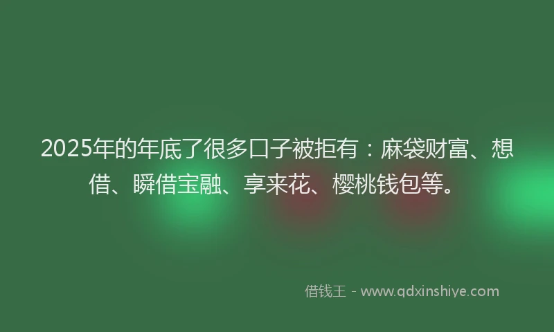2025年的年底了很多口子被拒有：麻袋财富、想借、瞬借宝融、享来花、樱桃钱包等。