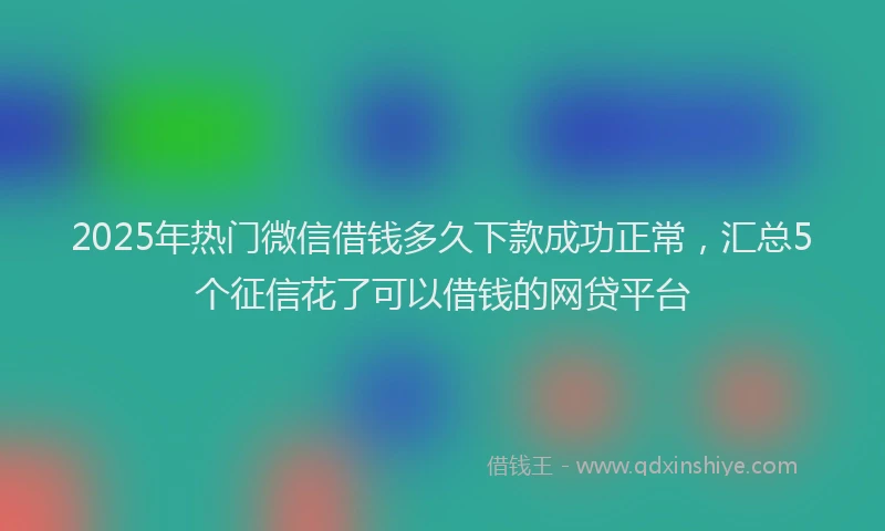 2025年热门微信借钱多久下款成功正常，汇总5个征信花了可以借钱的网贷平台