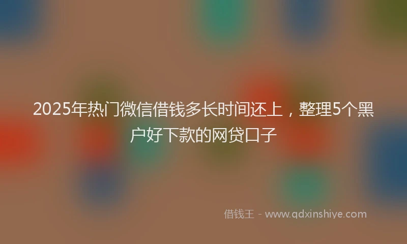 2025年热门微信借钱多长时间还上，整理5个黑户好下款的网贷口子