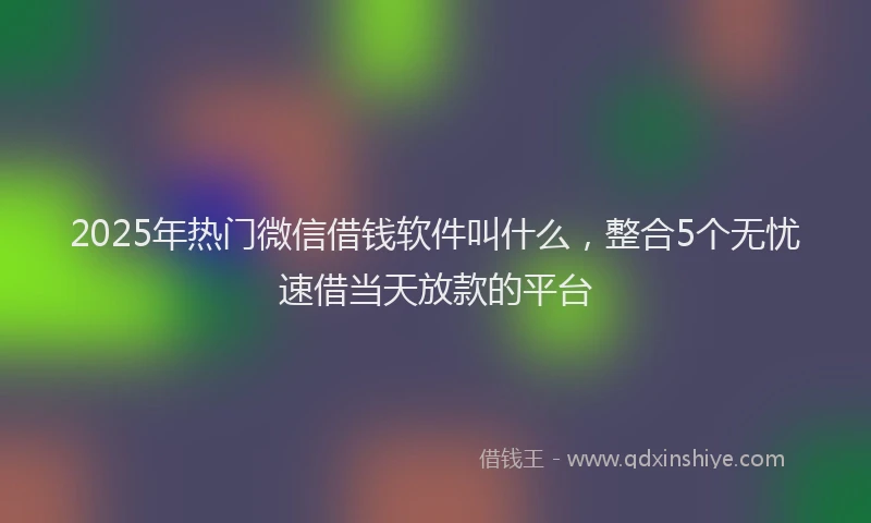 2025年热门微信借钱软件叫什么，整合5个无忧速借当天放款的平台
