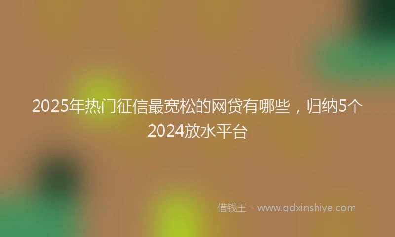 2025年热门征信最宽松的网贷有哪些，归纳5个2024放水平台