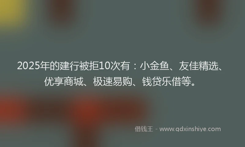 2025年的建行被拒10次有：小金鱼、友佳精选、优享商城、极速易购、钱贷乐借等。