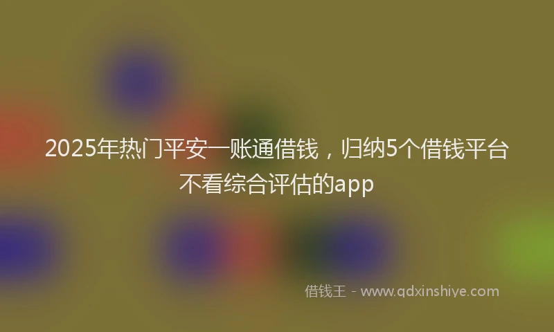 2025年热门平安一账通借钱，归纳5个借钱平台不看综合评估的app