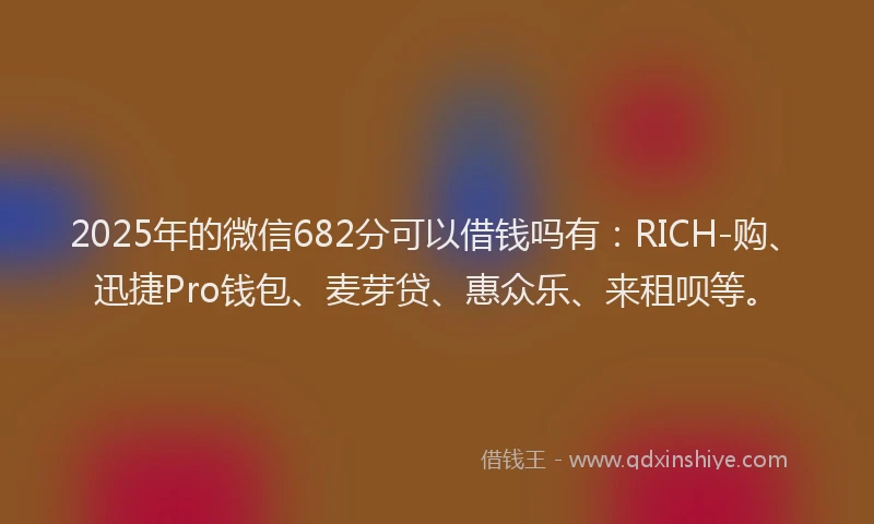 2025年的微信682分可以借钱吗有：RICH-购、迅捷Pro钱包、麦芽贷、惠众乐、来租呗等。