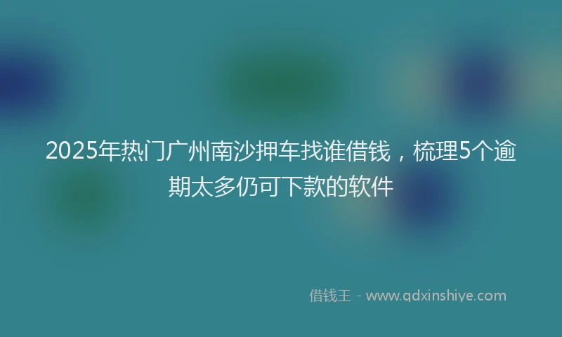2025年热门广州南沙押车找谁借钱，梳理5个逾期太多仍可下款的软件