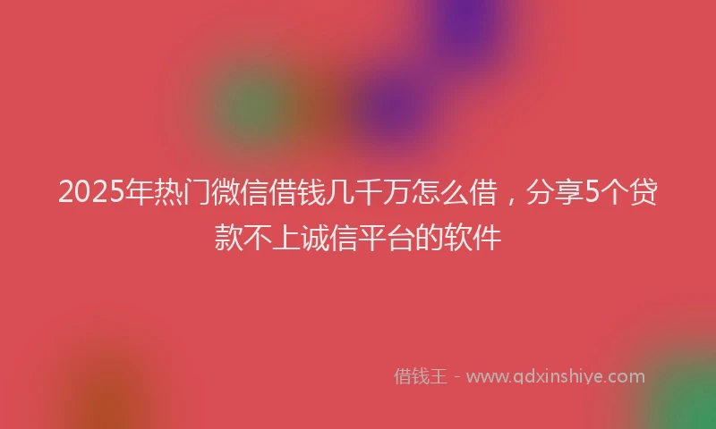 2025年热门微信借钱几千万怎么借，分享5个贷款不上诚信平台的软件