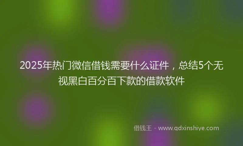 2025年热门微信借钱需要什么证件，总结5个无视黑白百分百下款的借款软件