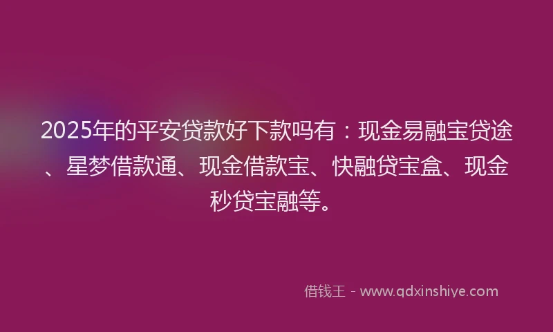 2025年的平安贷款好下款吗有：现金易融宝贷途、星梦借款通、现金借款宝、快融贷宝盒、现金秒贷宝融等。