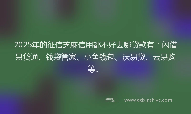 2025年的征信芝麻信用都不好去哪贷款有：闪借易贷通、钱袋管家、小鱼钱包、沃易贷、云易购等。