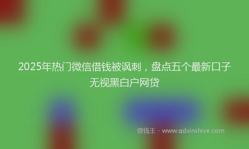 2025年热门微信借钱被讽刺，盘点五个最新口子无视黑白户网贷