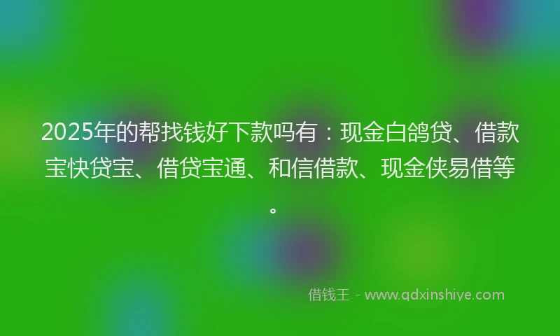 2025年的帮找钱好下款吗有：现金白鸽贷、借款宝快贷宝、借贷宝通、和信借款、现金侠易借等。