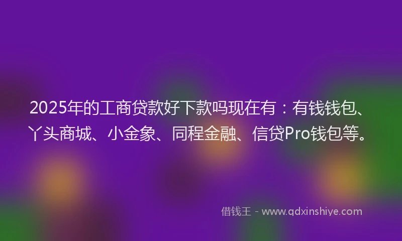 2025年的工商贷款好下款吗现在有：有钱钱包、丫头商城、小金象、同程金融、信贷Pro钱包等。