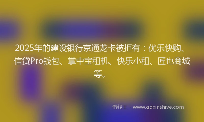 2025年的建设银行京通龙卡被拒有：优乐快购、信贷Pro钱包、掌中宝租机、快乐小租、匠也商城等。