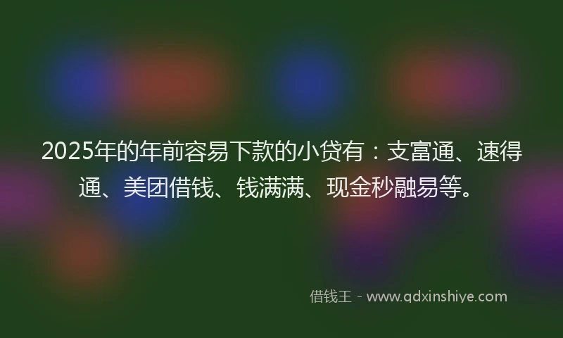 2025年的年前容易下款的小贷有：支富通、速得通、美团借钱、钱满满、现金秒融易等。