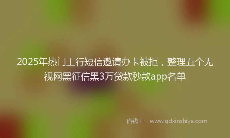 2025年热门工行短信邀请办卡被拒，整理五个无视网黑征信黑3万贷款秒款app名单