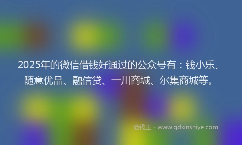2025年的微信借钱好通过的公众号有：钱小乐、随意优品、融信贷、一川商城、尔集商城等。