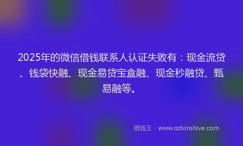 2025年的微信借钱联系人认证失败有：现金流贷、钱袋快融、现金易贷宝盒融、现金秒融贷、甄易融等。