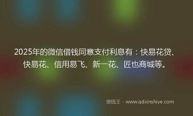 2025年的微信借钱同意支付利息有：快易花贷、快易花、信用易飞、新一花、匠也商城等。