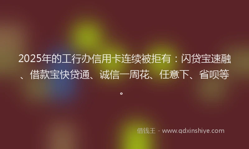 2025年的工行办信用卡连续被拒有：闪贷宝速融、借款宝快贷通、诚信一周花、任意下、省呗等。