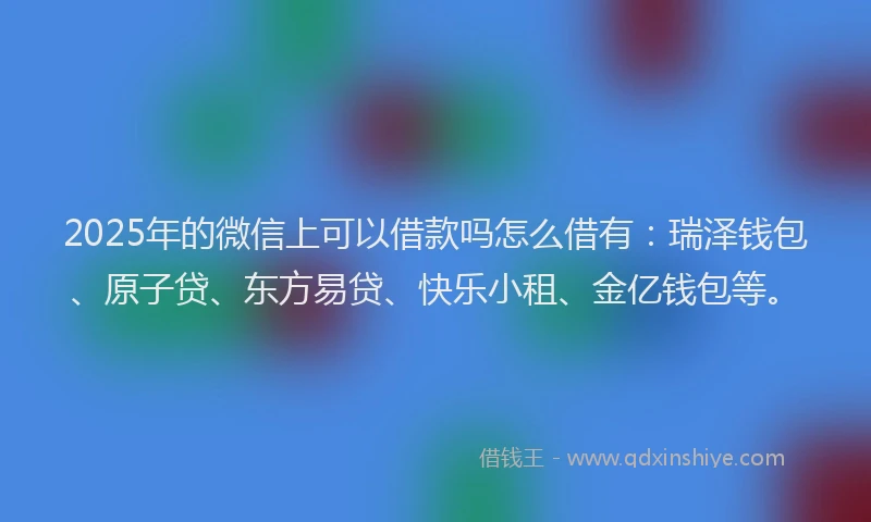 2025年的微信上可以借款吗怎么借有：瑞泽钱包、原子贷、东方易贷、快乐小租、金亿钱包等。