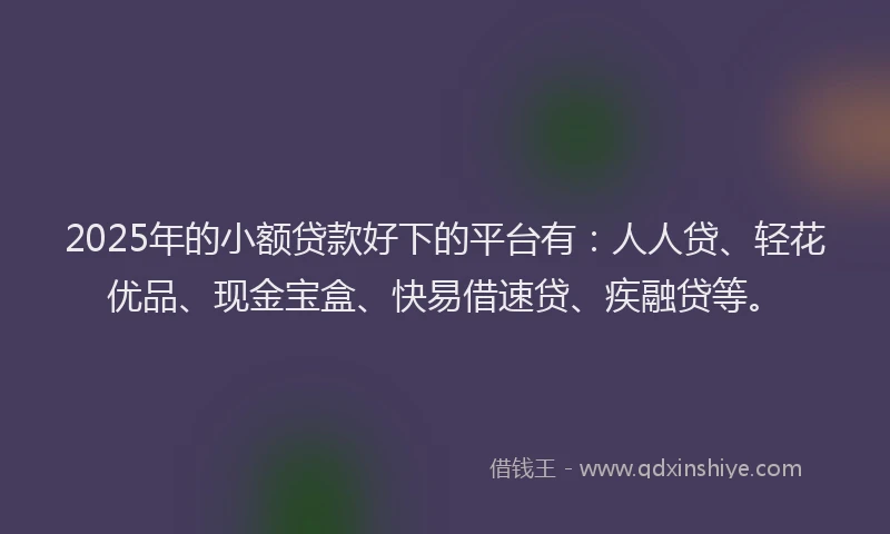 2025年的小额贷款好下的平台有：人人贷、轻花优品、现金宝盒、快易借速贷、疾融贷等。