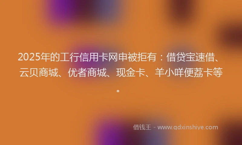 2025年的工行信用卡网申被拒有：借贷宝速借、云贝商城、优者商城、现金卡、羊小咩便荔卡等。