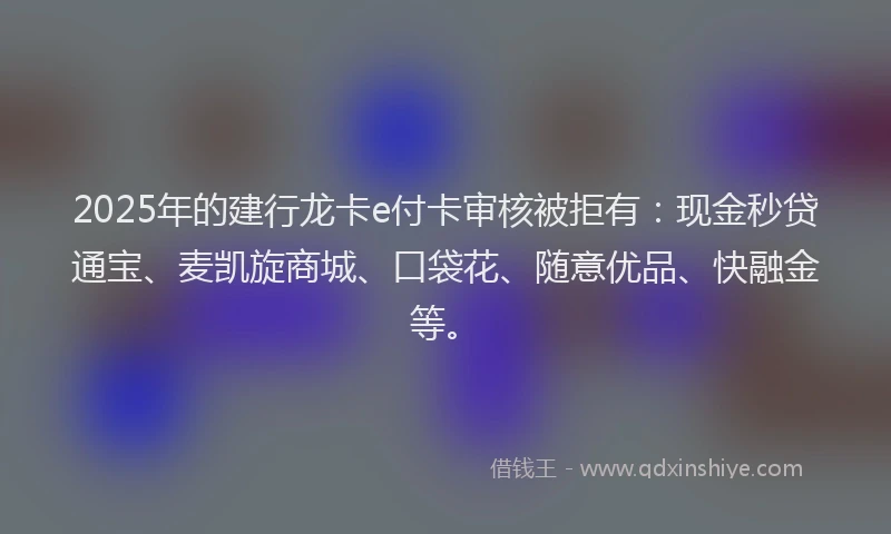 2025年的建行龙卡e付卡审核被拒有：现金秒贷通宝、麦凯旋商城、口袋花、随意优品、快融金等。