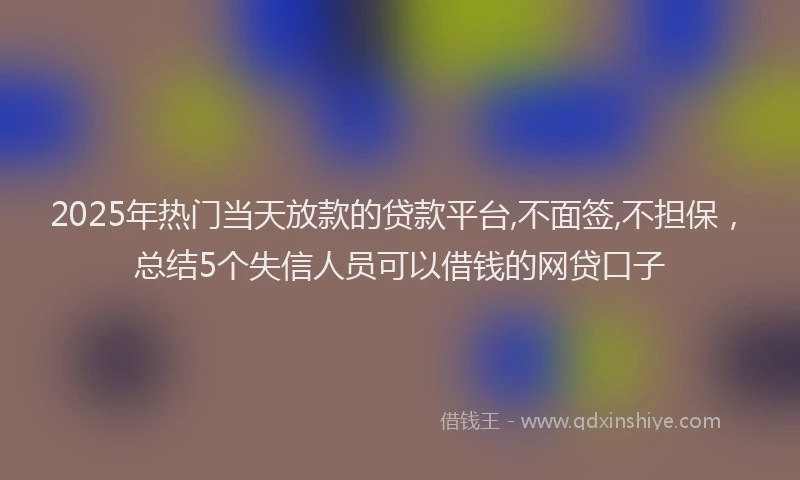 2025年热门当天放款的贷款平台,不面签,不担保，总结5个失信人员可以借钱的网贷口子