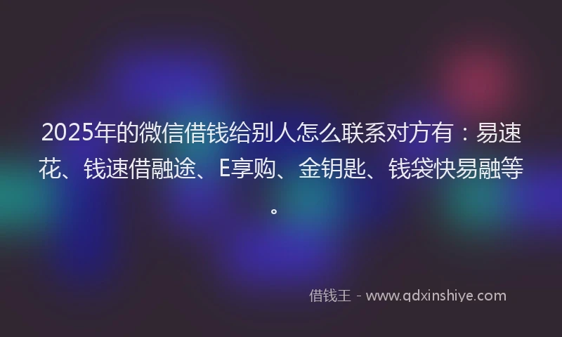 2025年的微信借钱给别人怎么联系对方有：易速花、钱速借融途、E享购、金钥匙、钱袋快易融等。