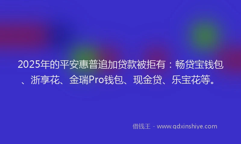 2025年的平安惠普追加贷款被拒有：畅贷宝钱包、浙享花、金瑞Pro钱包、现金贷、乐宝花等。