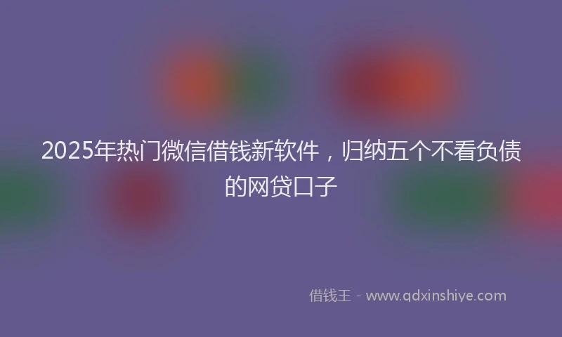 2025年热门微信借钱新软件，归纳五个不看负债的网贷口子