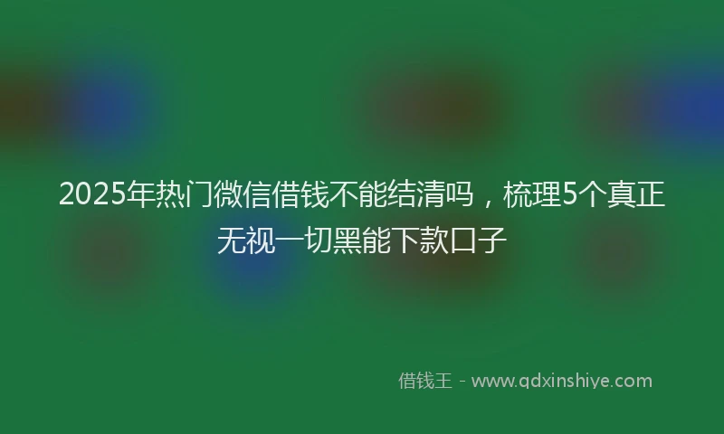 2025年热门微信借钱不能结清吗，梳理5个真正无视一切黑能下款口子