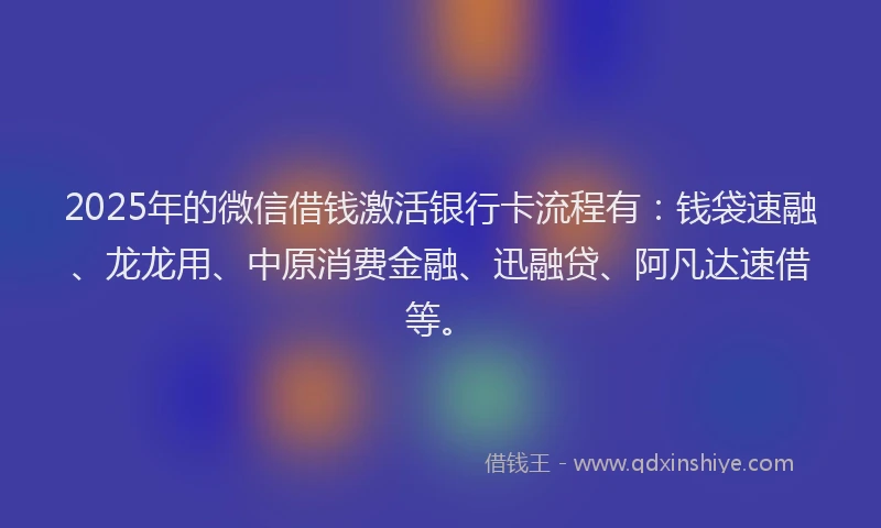 2025年的微信借钱激活银行卡流程有：钱袋速融、龙龙用、中原消费金融、迅融贷、阿凡达速借等。