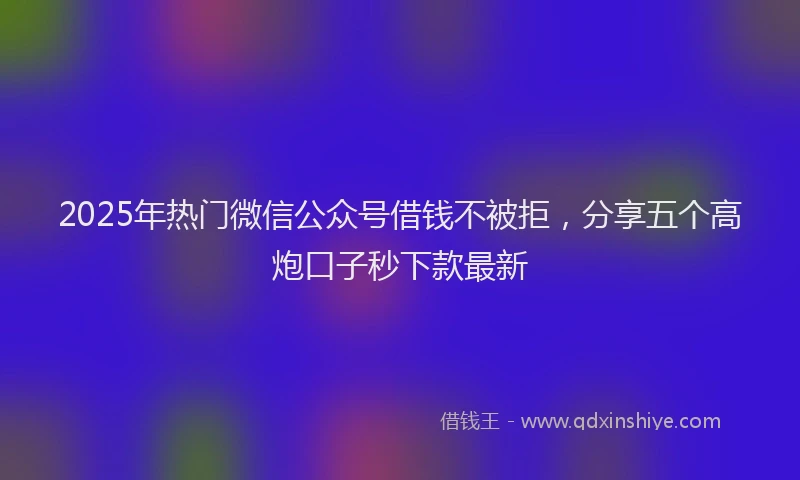 2025年热门微信公众号借钱不被拒，分享五个高炮口子秒下款最新