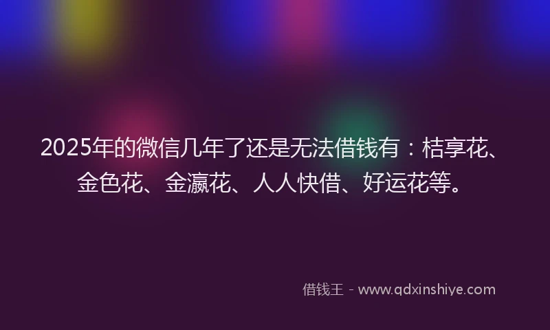 2025年的微信几年了还是无法借钱有：桔享花、金色花、金瀛花、人人快借、好运花等。