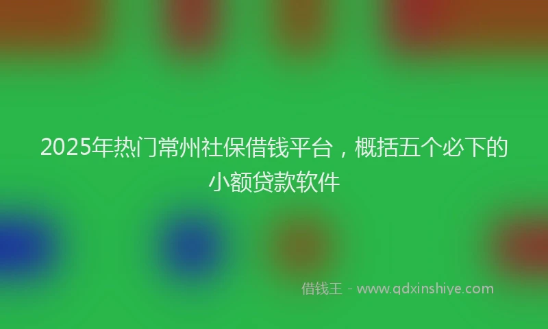 2025年热门常州社保借钱平台，概括五个必下的小额贷款软件