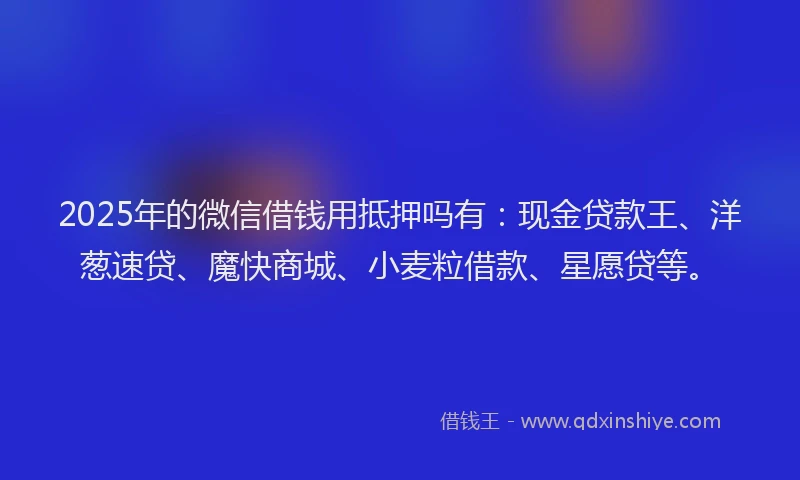 2025年的微信借钱用抵押吗有：现金贷款王、洋葱速贷、魔快商城、小麦粒借款、星愿贷等。
