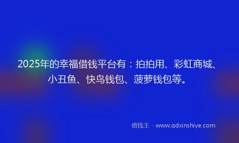 2025年的幸福借钱平台有：拍拍用、彩虹商城、小丑鱼、快鸟钱包、菠萝钱包等。