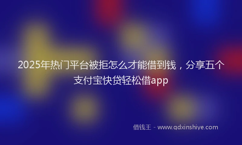 2025年热门平台被拒怎么才能借到钱，分享五个支付宝快贷轻松借app