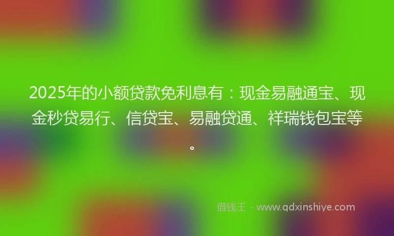 2025年的小额贷款免利息有：现金易融通宝、现金秒贷易行、信贷宝、易融贷通、祥瑞钱包宝等。